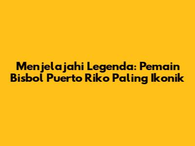 **Menjelajahi Legenda: Pemain Bisbol Puerto Riko Paling Ikonik**
