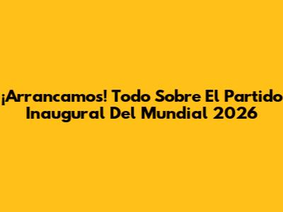 ¡Arrancamos! Todo Sobre El Partido Inaugural Del Mundial 2026