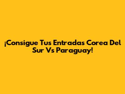 ¡Consigue Tus Entradas Corea Del Sur Vs Paraguay!