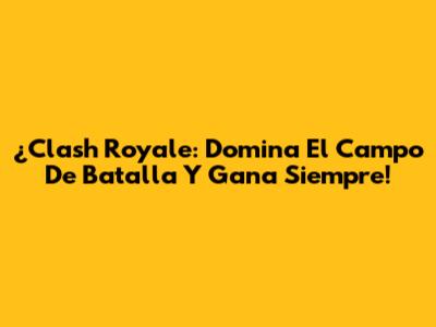 ¿Clash Royale: Domina El Campo De Batalla Y Gana Siempre!