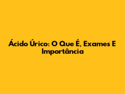 Ácido Úrico: O Que É, Exames E Importância