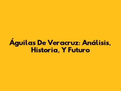 Águilas De Veracruz: Análisis, Historia, Y Futuro