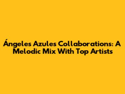 Ángeles Azules Collaborations: A Melodic Mix With Top Artists