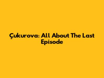 Çukurova: All About The Last Episode