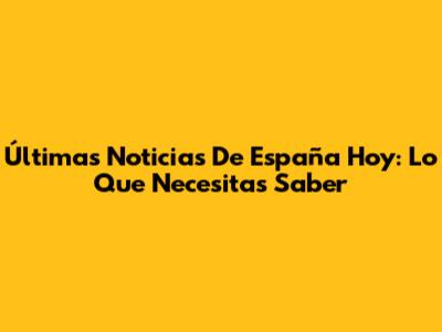 Últimas Noticias De España Hoy: Lo Que Necesitas Saber