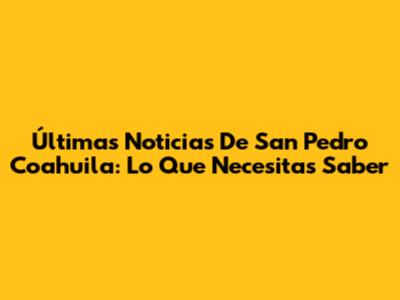 Últimas Noticias De San Pedro Coahuila: Lo Que Necesitas Saber