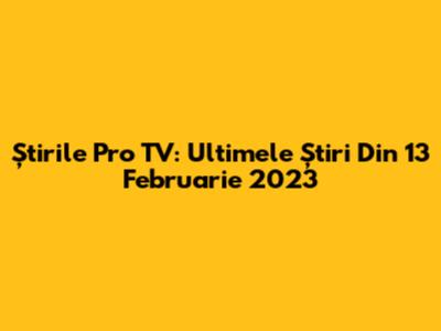 Știrile Pro TV: Ultimele Știri Din 13 Februarie 2023