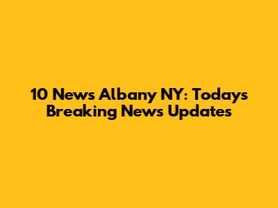 10 News Albany NY: Today's Breaking News Updates