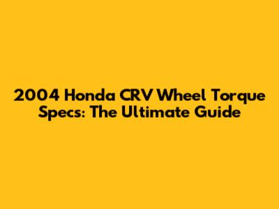 2004 Honda CRV Wheel Torque Specs: The Ultimate Guide