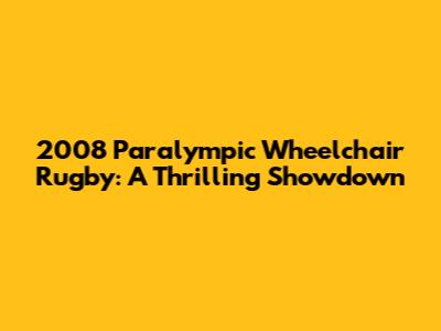 2008 Paralympic Wheelchair Rugby: A Thrilling Showdown