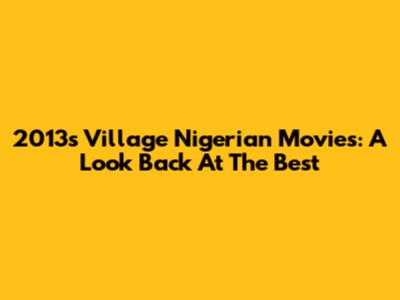2013's Village Nigerian Movies: A Look Back At The Best