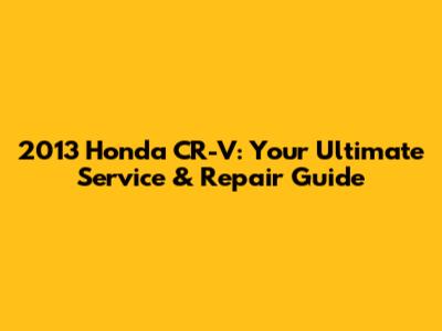 2013 Honda CR-V: Your Ultimate Service & Repair Guide