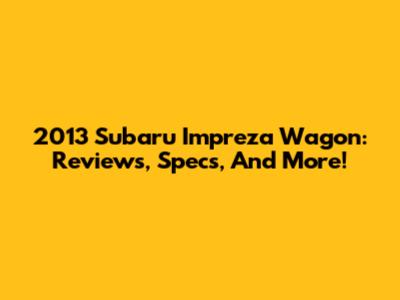 2013 Subaru Impreza Wagon: Reviews, Specs, And More!