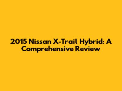 2015 Nissan X-Trail Hybrid: A Comprehensive Review