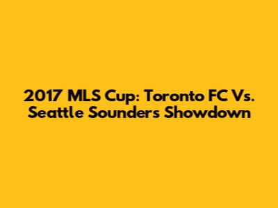 2017 MLS Cup: Toronto FC Vs. Seattle Sounders Showdown