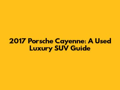 2017 Porsche Cayenne: A Used Luxury SUV Guide