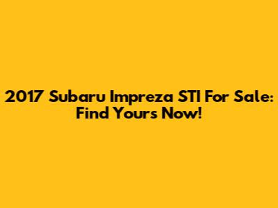 2017 Subaru Impreza STI For Sale: Find Yours Now!