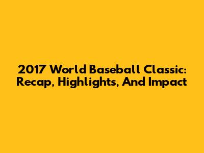 2017 World Baseball Classic: Recap, Highlights, And Impact