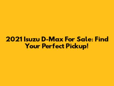 2021 Isuzu D-Max For Sale: Find Your Perfect Pickup!
