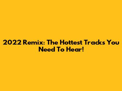 2022 Remix: The Hottest Tracks You Need To Hear!