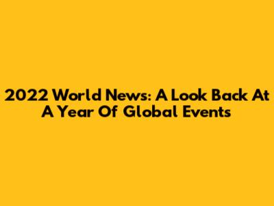 2022 World News: A Look Back At A Year Of Global Events