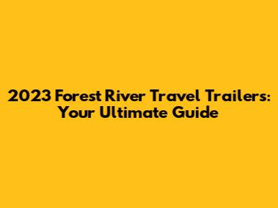 2023 Forest River Travel Trailers: Your Ultimate Guide
