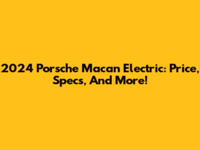 2024 Porsche Macan Electric: Price, Specs, And More!