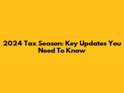 2024 Tax Season: Key Updates You Need To Know