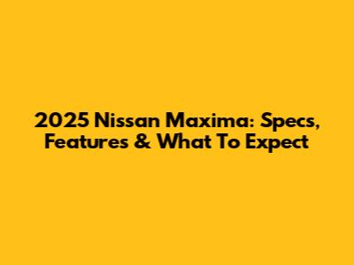 2025 Nissan Maxima: Specs, Features & What To Expect