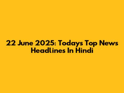 22 June 2025: Today's Top News Headlines In Hindi
