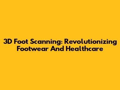 3D Foot Scanning: Revolutionizing Footwear And Healthcare