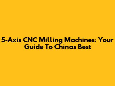 5-Axis CNC Milling Machines: Your Guide To China's Best