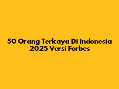 50 Orang Terkaya Di Indonesia 2025 Versi Forbes