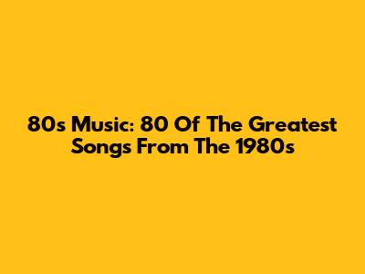 80s Music: 80 Of The Greatest Songs From The 1980s