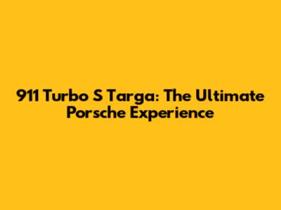 911 Turbo S Targa: The Ultimate Porsche Experience