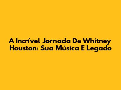 A Incrível Jornada De Whitney Houston: Sua Música E Legado