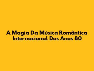 A Magia Da Música Romântica Internacional Dos Anos 80