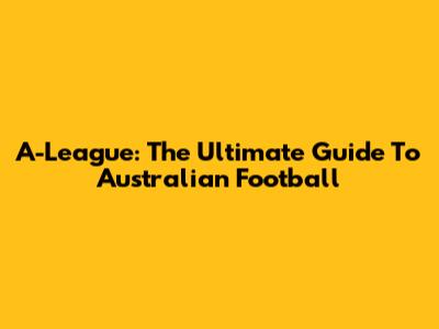 A-League: The Ultimate Guide To Australian Football