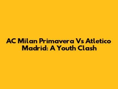 AC Milan Primavera Vs Atletico Madrid: A Youth Clash