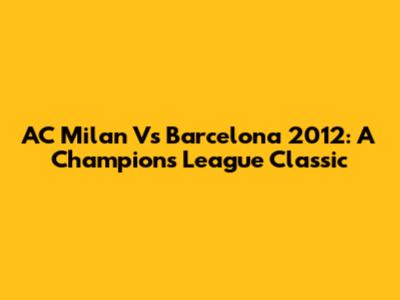 AC Milan Vs Barcelona 2012: A Champions League Classic