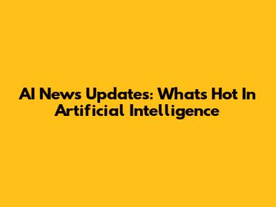 AI News Updates: What's Hot In Artificial Intelligence