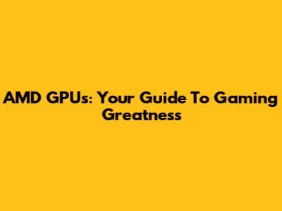 AMD GPUs: Your Guide To Gaming Greatness