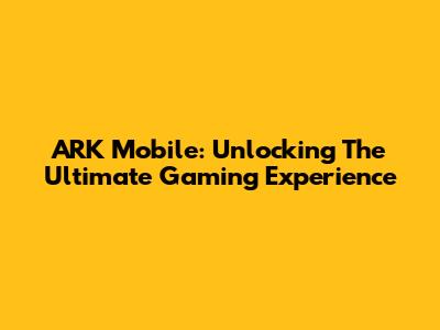 ARK Mobile: Unlocking The Ultimate Gaming Experience