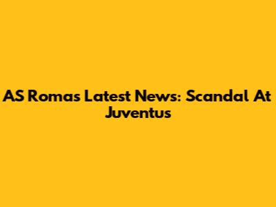 AS Roma's Latest News: Scandal At Juventus