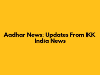 Aadhar News: Updates From IKK India News