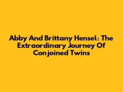 Abby And Brittany Hensel: The Extraordinary Journey Of Conjoined Twins
