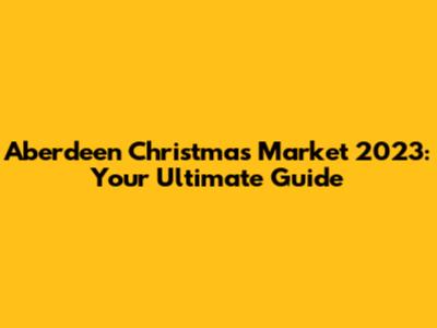 Aberdeen Christmas Market 2023: Your Ultimate Guide