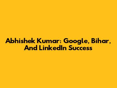 Abhishek Kumar: Google, Bihar, And LinkedIn Success