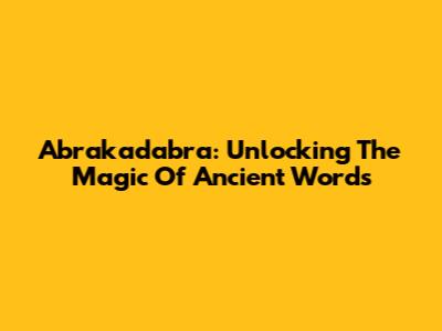 Abrakadabra: Unlocking The Magic Of Ancient Words