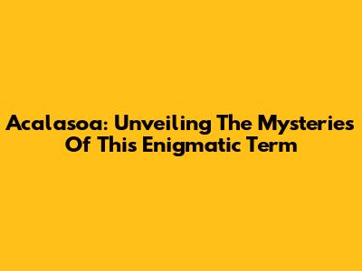 Acalasoa: Unveiling The Mysteries Of This Enigmatic Term